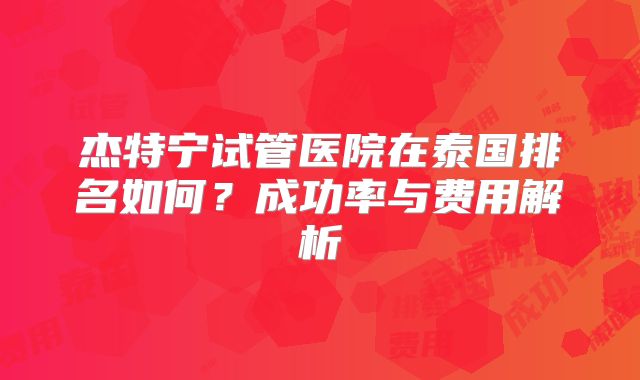 杰特宁试管医院在泰国排名如何？成功率与费用解析
