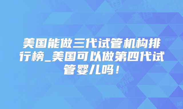 美国能做三代试管机构排行榜_美国可以做第四代试管婴儿吗！