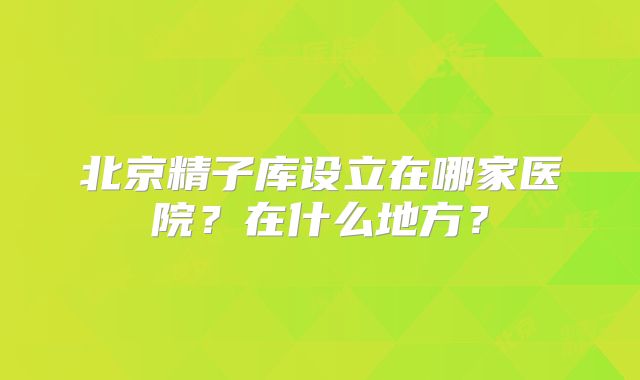 北京精子库设立在哪家医院？在什么地方？