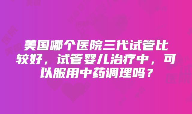 美国哪个医院三代试管比较好，试管婴儿治疗中，可以服用中药调理吗？