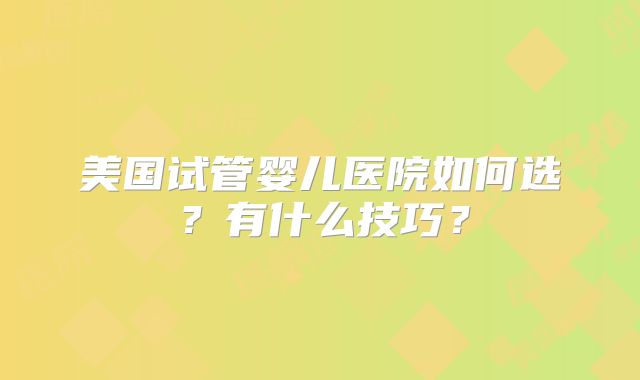 美国试管婴儿医院如何选？有什么技巧？