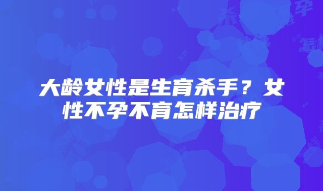 大龄女性是生育杀手？女性不孕不育怎样治疗