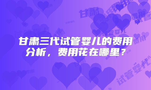 甘肃三代试管婴儿的费用分析,费用花在哪里?