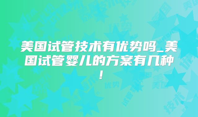 美国试管技术有优势吗_美国试管婴儿的方案有几种！