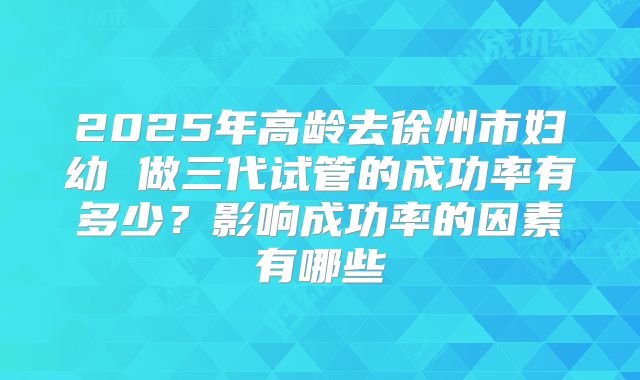2025年高龄去徐州市妇幼 做三代试管的成功率有多少?影响成功率的因素有哪些