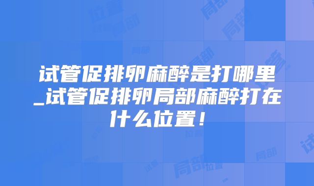 试管促排卵麻醉是打哪里_试管促排卵局部麻醉打在什么位置！