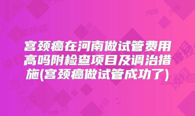 宫颈癌在河南做试管费用高吗附检查项目及调治措施(宫颈癌做试管成功了)