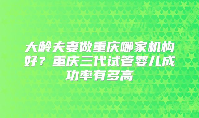 大龄夫妻做重庆哪家机构好？重庆三代试管婴儿成功率有多高