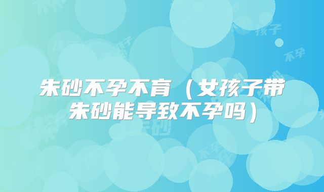 朱砂不孕不育(女孩子带朱砂能导致不孕吗)