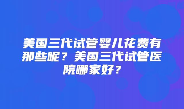美国三代试管婴儿花费有那些呢?美国三代试管医院哪家好?