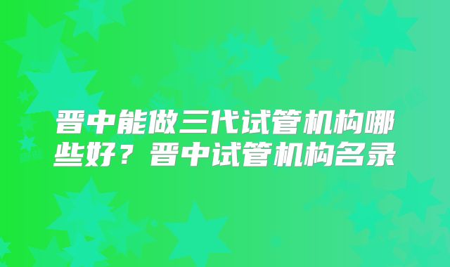 晋中能做三代试管机构哪些好？晋中试管机构名录