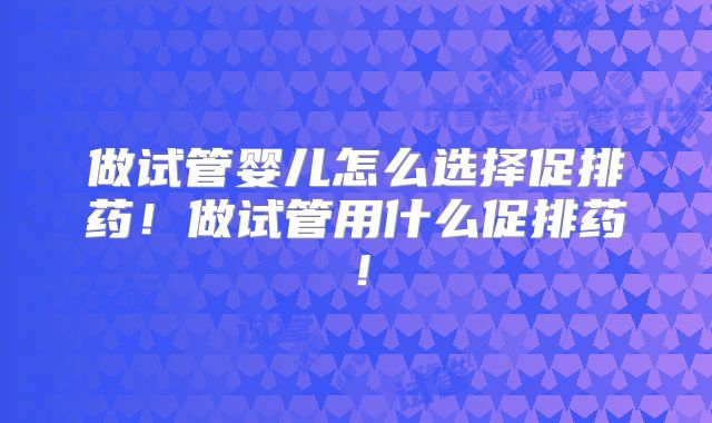 做试管婴儿怎么选择促排药!做试管用什么促排药!