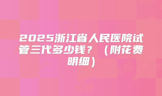 2025浙江省人民医院试管三代多少钱?(附花费明细)