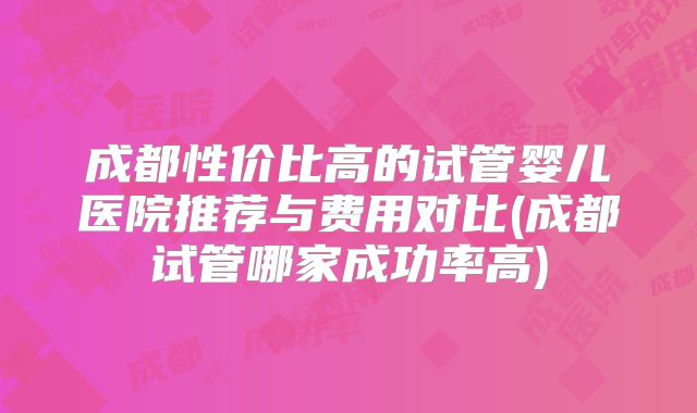 成都性价比高的试管婴儿医院推荐与费用对比(成都试管哪家成功率高)