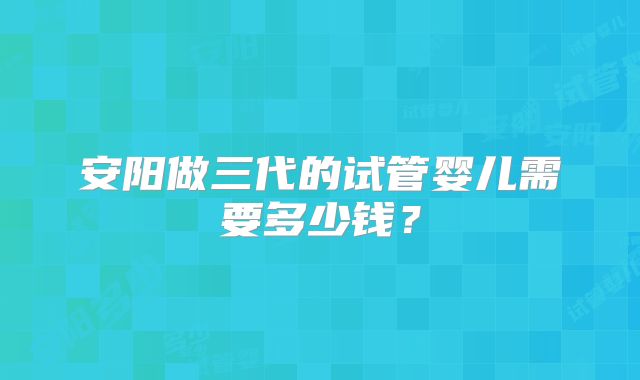 安阳做三代的试管婴儿需要多少钱？