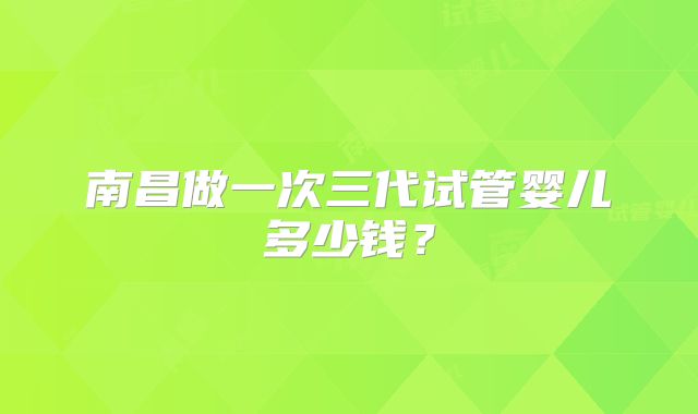 南昌做一次三代试管婴儿多少钱？