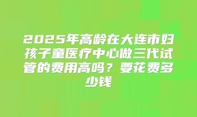 2025年高龄在大连市妇孩子童医疗中心做三代试管的费用高吗？要花费多少钱