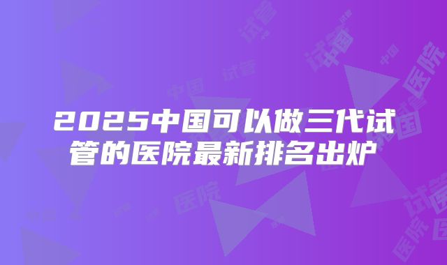 2025中国可以做三代试管的医院最新排名出炉