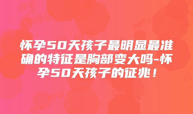 怀孕50天孩子最明显最准确的特征是胸部变大吗-怀孕50天孩子的征兆！