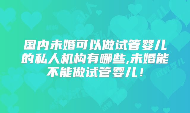 国内未婚可以做试管婴儿的私人机构有哪些,未婚能不能做试管婴儿！