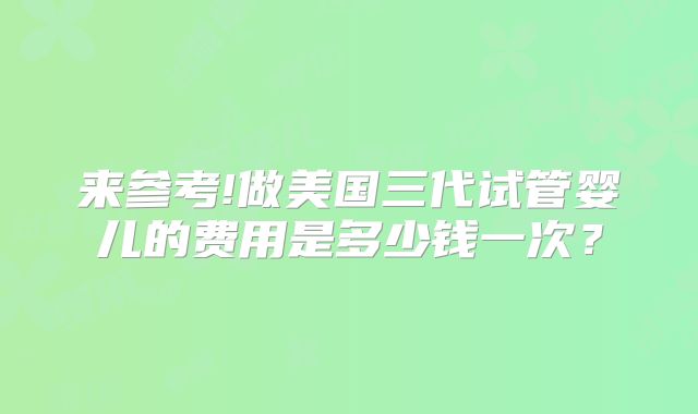 来参考!做美国三代试管婴儿的费用是多少钱一次？