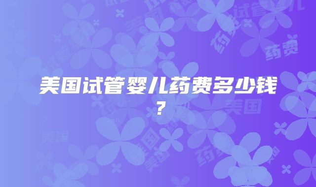 美国试管婴儿药费多少钱？
