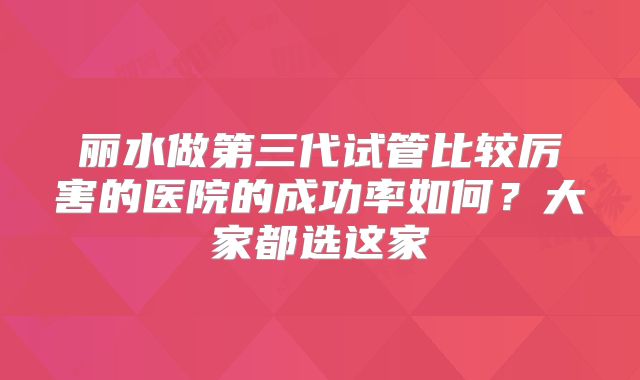 丽水做第三代试管比较厉害的医院的成功率如何？大家都选这家