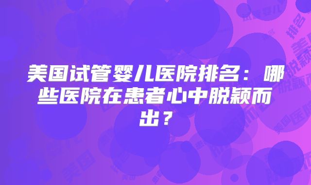 美国试管婴儿医院排名：哪些医院在患者心中脱颖而出？