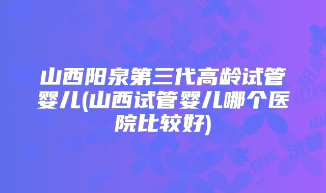 山西阳泉第三代高龄试管婴儿(山西试管婴儿哪个医院比较好)