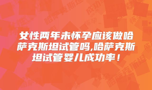 女性两年未怀孕应该做哈萨克斯坦试管吗,哈萨克斯坦试管婴儿成功率！