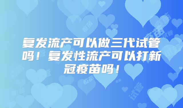 复发流产可以做三代试管吗!复发性流产可以打新冠疫苗吗!