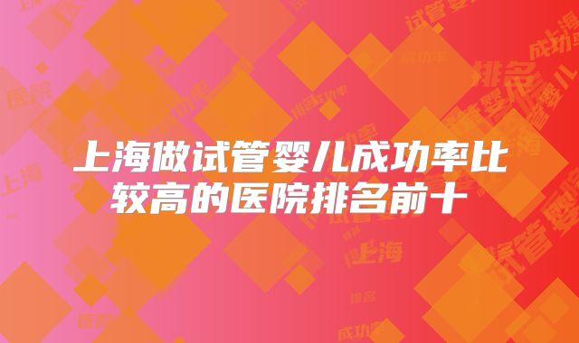 上海做试管婴儿成功率比较高的医院排名前十