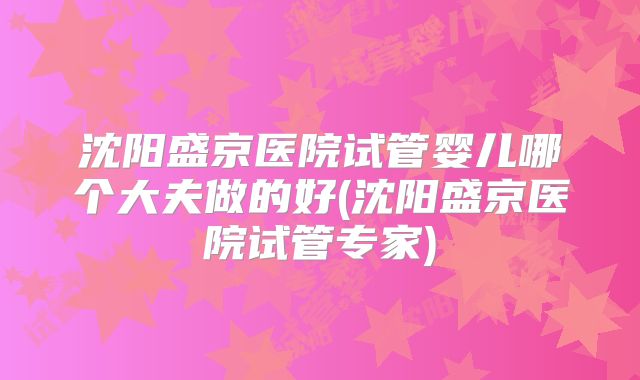 沈阳盛京医院试管婴儿哪个大夫做的好(沈阳盛京医院试管专家)