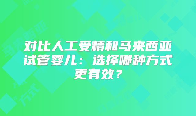 对比人工受精和马来西亚试管婴儿：选择哪种方式更有效？