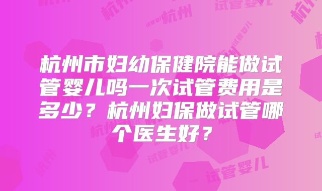 杭州市妇幼保健院能做试管婴儿吗一次试管费用是多少？杭州妇保做试管哪个医生好？