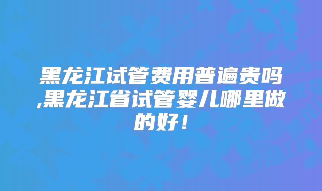 黑龙江试管费用普遍贵吗,黑龙江省试管婴儿哪里做的好！