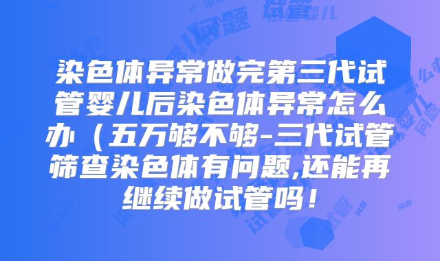 染色体异常做完第三代试管婴儿后染色体异常怎么办（五万够不够-三代试管筛查染色体有问题,还能再继续做试管吗！