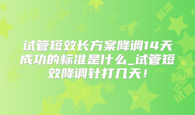 试管短效长方案降调14天成功的标准是什么_试管短效降调针打几天！