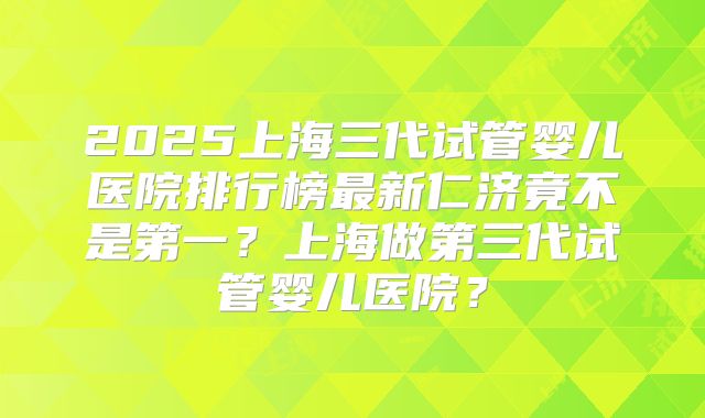 2025上海三代试管婴儿医院排行榜最新仁济竟不是第一?上海做第三代试管婴儿医院?