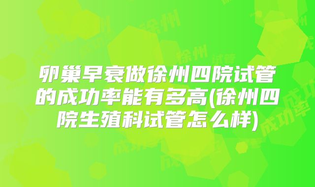 卵巢早衰做徐州四院试管的成功率能有多高(徐州四院生殖科试管怎么样)