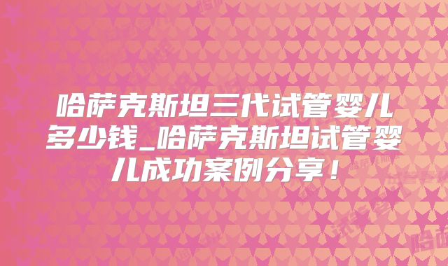 哈萨克斯坦三代试管婴儿多少钱_哈萨克斯坦试管婴儿成功案例分享!
