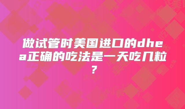 做试管时美国进口的dhea正确的吃法是一天吃几粒?