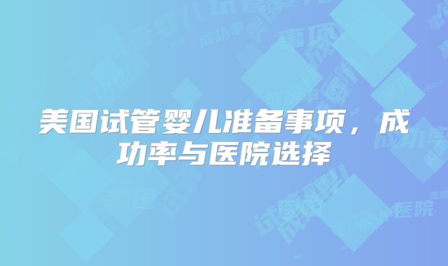 美国试管婴儿准备事项,成功率与医院选择