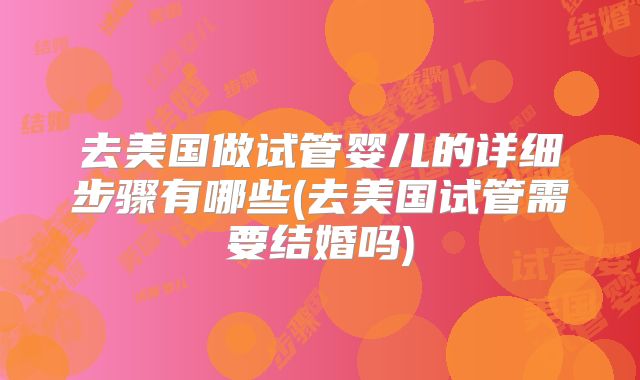 去美国做试管婴儿的详细步骤有哪些(去美国试管需要结婚吗)