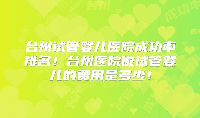 台州试管婴儿医院成功率排名！台州医院做试管婴儿的费用是多少！