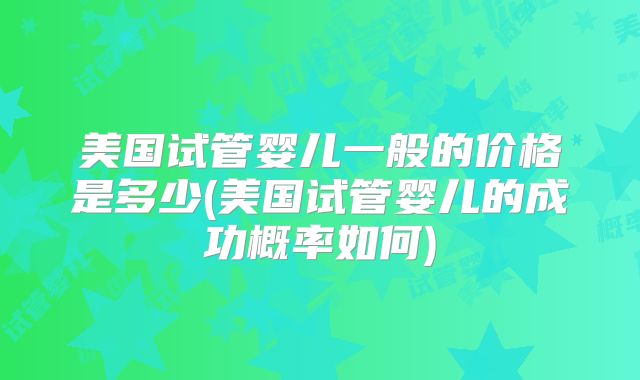 美国试管婴儿一般的价格是多少(美国试管婴儿的成功概率如何)