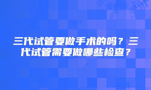 三代试管要做手术的吗？三代试管需要做哪些检查？