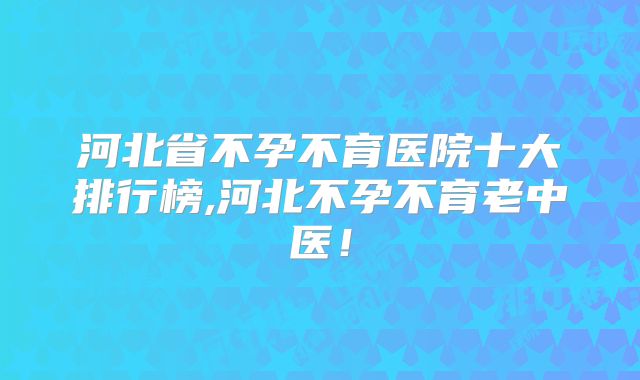 河北省不孕不育医院十大排行榜,河北不孕不育老中医！