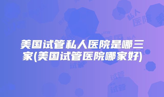 美国试管私人医院是哪三家(美国试管医院哪家好)
