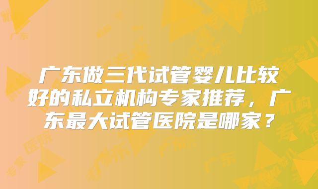 广东做三代试管婴儿比较好的私立机构专家推荐，广东最大试管医院是哪家？